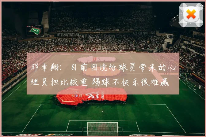 邓卓翔：目前困境给球员带来的心理负担比较重 踢球不快乐很难赢