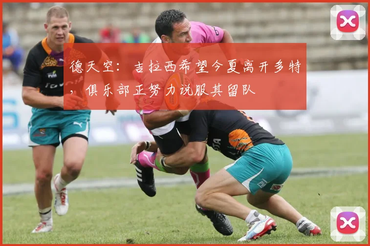 德天空：吉拉西希望今夏离开多特，俱乐部正努力说服其留队
